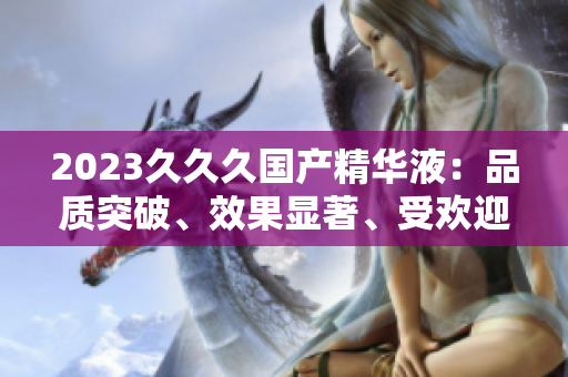 2023久久久國(guó)產(chǎn)精華液：品質(zhì)突破、效果顯著、受歡迎程度飆升！
