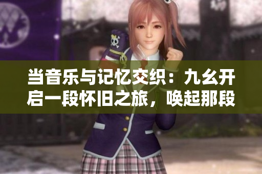 當(dāng)音樂(lè)與記憶交織：九幺開(kāi)啟一段懷舊之旅，喚起那段不可忘卻的旋律與情感