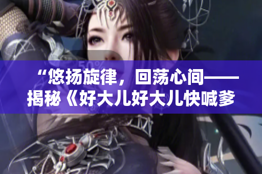 “悠揚(yáng)旋律，回蕩心間——揭秘《好大兒好大兒快喊爹》這首神曲的故事”