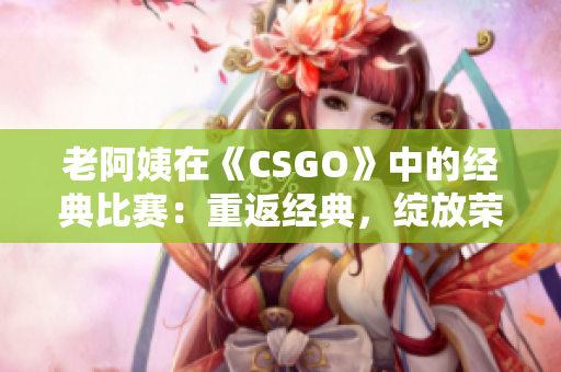 老阿姨在《CSGO》中的經(jīng)典比賽：重返經(jīng)典，綻放榮耀