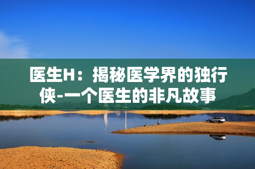 醫(yī)生H：揭秘醫(yī)學(xué)界的獨(dú)行俠-一個(gè)醫(yī)生的非凡故事