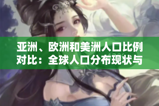 亞洲、歐洲和美洲人口比例對比：全球人口分布現(xiàn)狀與地區(qū)差異分析