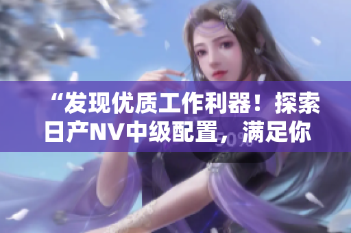 “發(fā)現(xiàn)優(yōu)質(zhì)工作利器！探索日產(chǎn)NV中級(jí)配置，滿足你的商用需求！”