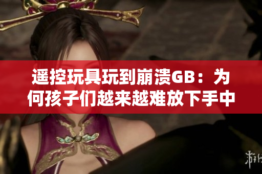 遙控玩具玩到崩潰GB：為何孩子們越來越難放下手中的遙控器？