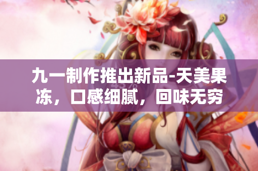 九一制作推出新品-天美果凍，口感細(xì)膩，回味無(wú)窮