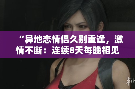 “異地戀情侶久別重逢，激情不斷：連續(xù)8天每晚相見(jiàn)6次，感情升溫”