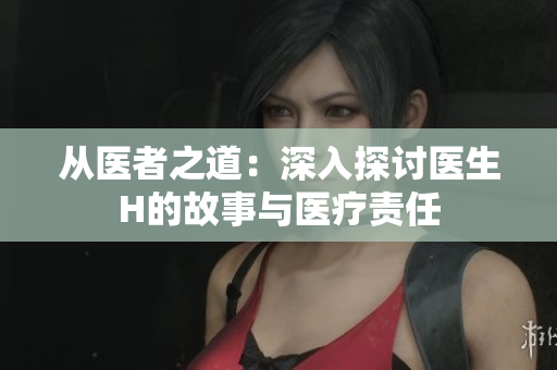 從醫(yī)者之道：深入探討醫(yī)生H的故事與醫(yī)療責(zé)任