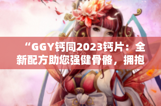 “GGY鈣同2023鈣片：全新配方助您強(qiáng)健骨骼，擁抱健康生活！”