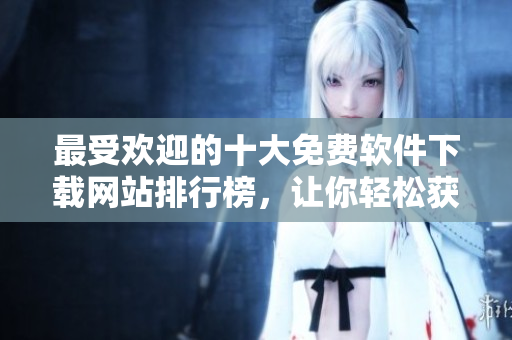 最受歡迎的十大免費(fèi)軟件下載網(wǎng)站排行榜，讓你輕松獲取所需軟件