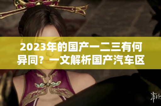 2023年的國(guó)產(chǎn)一二三有何異同？一文解析國(guó)產(chǎn)汽車區(qū)別