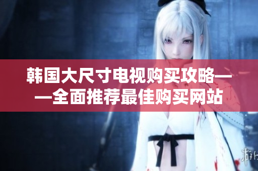 韓國(guó)大尺寸電視購(gòu)買(mǎi)攻略——全面推薦最佳購(gòu)買(mǎi)網(wǎng)站