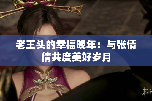老王頭的幸福晚年：與張倩倩共度美好歲月