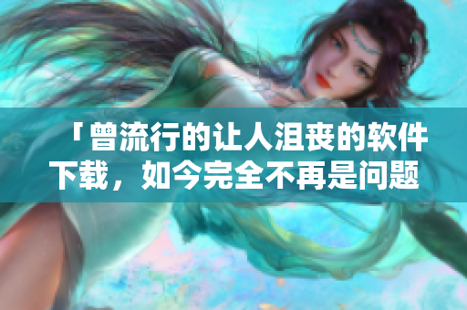 「曾流行的讓人沮喪的軟件下載，如今完全不再是問題！」