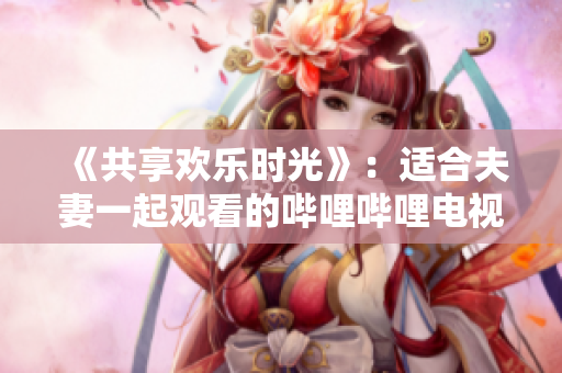 《共享歡樂時光》：適合夫妻一起觀看的嗶哩嗶哩電視劇