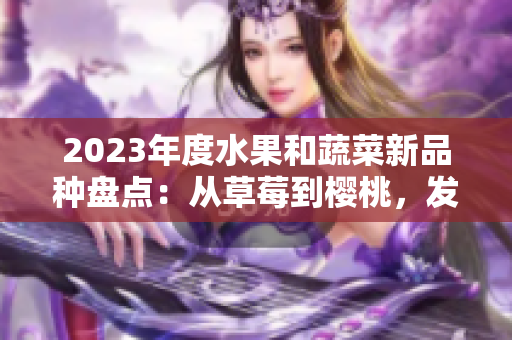2023年度水果和蔬菜新品種盤點：從草莓到櫻桃，發(fā)現(xiàn)這些新奇且令人驚喜的綠色和粉色品種。