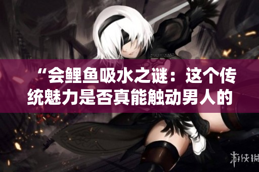 “會鯉魚吸水之謎：這個傳統(tǒng)魅力是否真能觸動男人的內(nèi)心？”