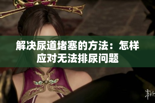 解決尿道堵塞的方法：怎樣應對無法排尿問題