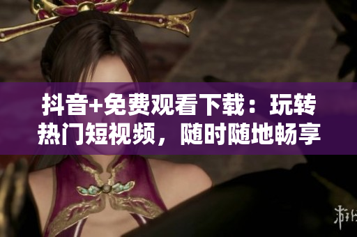 抖音+免費(fèi)觀看下載：玩轉(zhuǎn)熱門短視頻，隨時(shí)隨地暢享無限樂趣
