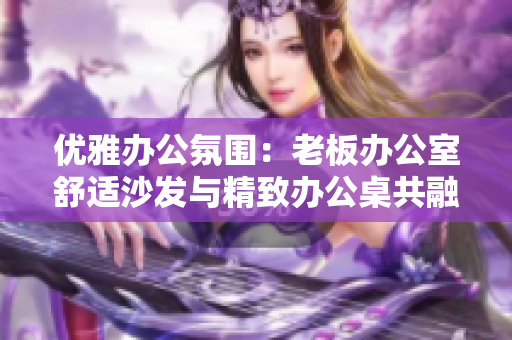 優(yōu)雅辦公氛圍：老板辦公室舒適沙發(fā)與精致辦公桌共融