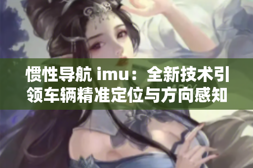 慣性導(dǎo)航 imu：全新技術(shù)引領(lǐng)車輛精準(zhǔn)定位與方向感知