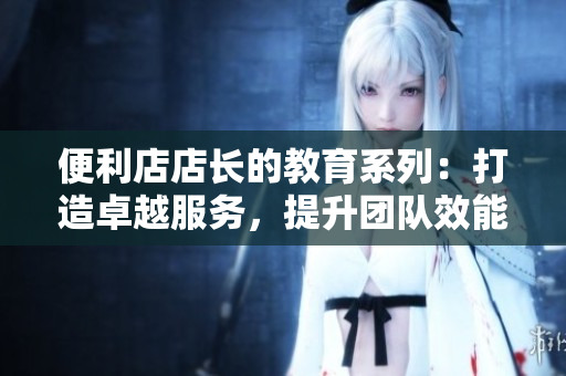 便利店店長的教育系列：打造卓越服務，提升團隊效能