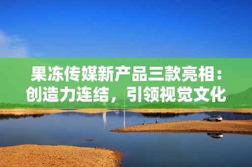 果凍傳媒新產(chǎn)品三款亮相：創(chuàng)造力連結(jié)，引領(lǐng)視覺文化的未來創(chuàng)新