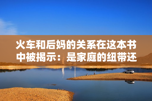 火車(chē)和后媽的關(guān)系在這本書(shū)中被揭示：是家庭的紐帶還是矛盾的源泉？