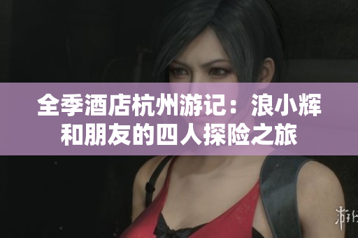 全季酒店杭州游記：浪小輝和朋友的四人探險之旅