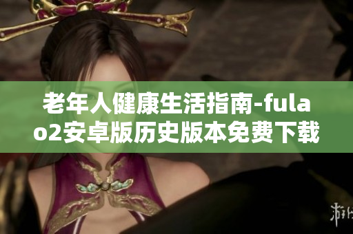 老年人健康生活指南-fulao2安卓版歷史版本免費(fèi)下載，全方位關(guān)懷長者身心健康