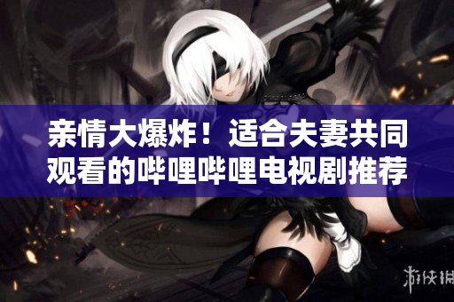 親情大爆炸！適合夫妻共同觀看的嗶哩嗶哩電視劇推薦