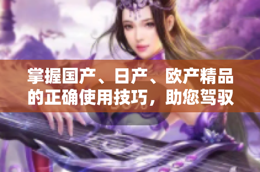 掌握國產(chǎn)、日產(chǎn)、歐產(chǎn)精品的正確使用技巧，助您駕馭品質(zhì)浪潮