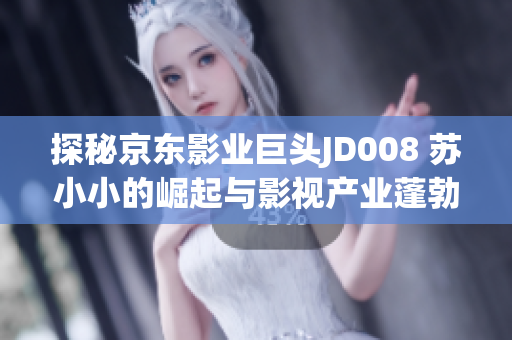 探秘京東影業(yè)巨頭JD008 蘇小小的崛起與影視產(chǎn)業(yè)蓬勃發(fā)展