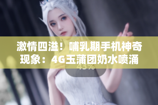 激情四溢！哺乳期手機神奇現(xiàn)象：4G玉蒲團奶水噴涌如泉