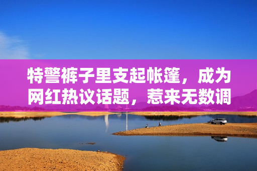 特警褲子里支起帳篷，成為網(wǎng)紅熱議話題，惹來(lái)無(wú)數(shù)調(diào)侃和討論。