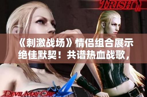 《刺激戰(zhàn)場》情侶組合展示絕佳默契！共譜熱血戰(zhàn)歌，引爆游戲熱潮