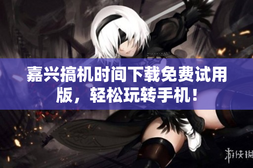 嘉興搞機時間下載免費試用版，輕松玩轉(zhuǎn)手機！