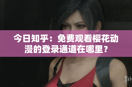 今日知乎：免費(fèi)觀看櫻花動(dòng)漫的登錄通道在哪里？