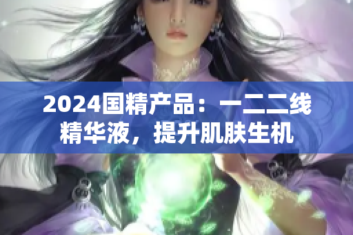 2024國精產(chǎn)品：一二二線精華液，提升肌膚生機