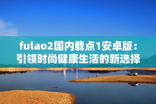 fulao2國內(nèi)載點1安卓版：引領(lǐng)時尚健康生活的新選擇