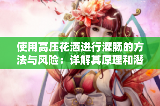 使用高壓花灑進(jìn)行灌腸的方法與風(fēng)險(xiǎn)：詳解其原理和潛在問(wèn)題