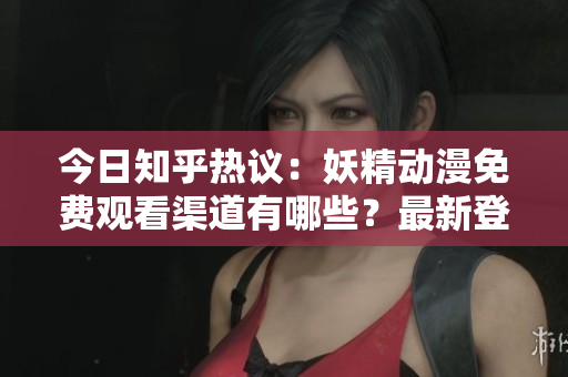 今日知乎熱議：妖精動漫免費觀看渠道有哪些？最新登錄方式大揭秘