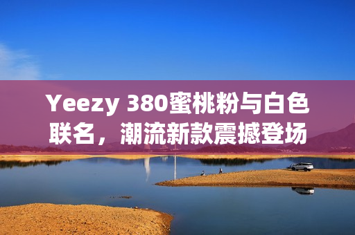 Yeezy 380蜜桃粉與白色聯(lián)名，潮流新款震撼登場