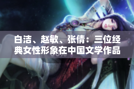 白潔、趙敏、張倩：三位經(jīng)典女性形象在中國文學作品中的重要意義