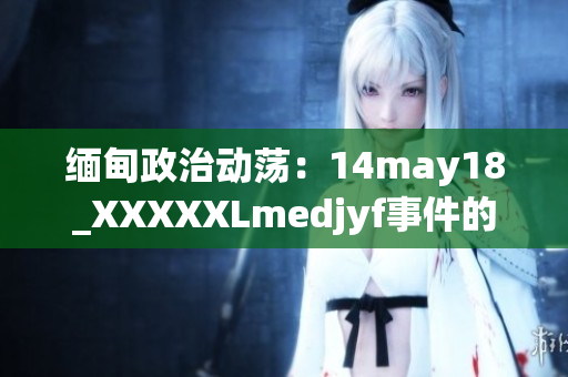 緬甸政治動(dòng)蕩：14may18_XXXXXLmedjyf事件的關(guān)鍵細(xì)節(jié)及影響