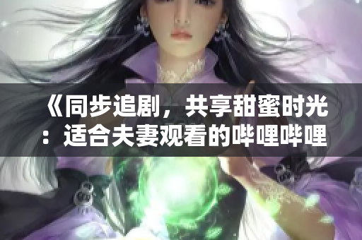《同步追劇，共享甜蜜時(shí)光：適合夫妻觀(guān)看的嗶哩嗶哩電視劇推薦》