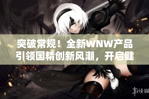 突破常規(guī)！全新WNW產(chǎn)品引領(lǐng)國精創(chuàng)新風(fēng)潮，開啟健康生活新時(shí)代！