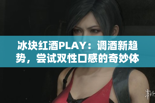 冰塊紅酒PLAY：調(diào)酒新趨勢，嘗試雙性口感的奇妙體驗(yàn)!