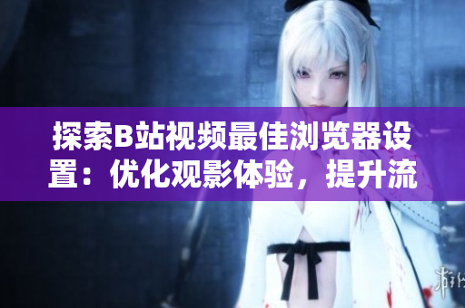 探索B站視頻最佳瀏覽器設(shè)置：優(yōu)化觀影體驗(yàn)，提升流暢度