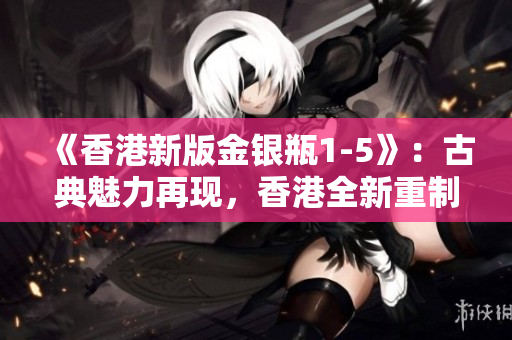 《香港新版金銀瓶1-5》：古典魅力再現(xiàn)，香港全新重制版驚艷登場