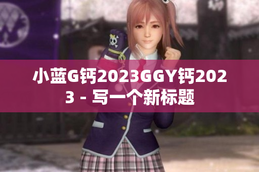 小藍(lán)G鈣2023GGY鈣2023 - 寫(xiě)一個(gè)新標(biāo)題